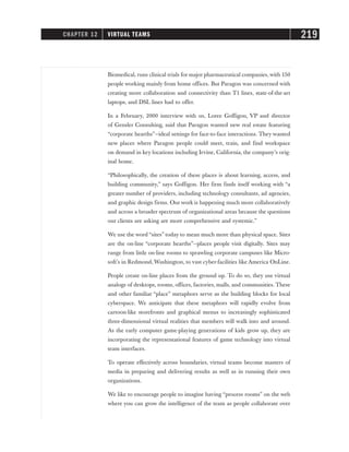 Biomedical, runs clinical trials for major pharmaceutical companies, with 150
people working mainly from home offices. But Paragon was concerned with
creating more collaboration and connectivity than T1 lines, state-of-the-art
laptops, and DSL lines had to offer.
In a February, 2000 interview with us, Loree Goffigon, VP and director
of Gensler Consulting, said that Paragon wanted new real estate featuring
“corporate hearths”—ideal settings for face-to-face interactions. They wanted
new places where Paragon people could meet, train, and find workspace
on demand in key locations including Irvine, California, the company’s orig-
inal home.
“Philosophically, the creation of these places is about learning, access, and
building community,” says Goffigon. Her firm finds itself working with “a
greater number of providers, including technology consultants, ad agencies,
and graphic design firms. Our work is happening much more collaboratively
and across a broader spectrum of organizational areas because the questions
our clients are asking are more comprehensive and systemic.”
We use the word “sites” today to mean much more than physical space. Sites
are the on-line “corporate hearths”—places people visit digitally. Sites may
range from little on-line rooms to sprawling corporate campuses like Micro-
soft’s in Redmond, Washington, to vast cyber-facilities like America OnLine.
People create on-line places from the ground up. To do so, they use virtual
analogs of desktops, rooms, offices, factories, malls, and communities. These
and other familiar “place” metaphors serve as the building blocks for local
cyberspace. We anticipate that these metaphors will rapidly evolve from
cartoon-like storefronts and graphical menus to increasingly sophisticated
three-dimensional virtual realities that members will walk into and around.
As the early computer game-playing generations of kids grow up, they are
incorporating the representational features of game technology into virtual
team interfaces.
To operate effectively across boundaries, virtual teams become masters of
media in preparing and delivering results as well as in running their own
organizations.
We like to encourage people to imagine having “process rooms” on the web
where you can grow the intelligence of the team as people collaborate over
CHAPTER 12 VIRTUAL TEAMS 219
 