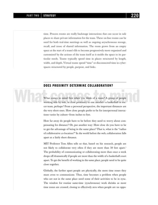 time. Process rooms are really backstage interactions that can occur in safe
places to share private information for the team. These on-line rooms can be
used for both real-time meetings as well as ongoing asynchronous storage,
recall, and reuse of shared information. The room grows from an empty
space at the start of a team’s life to become progressively more organized and
customized by the actions of the team itself as it molds the space to its par-
ticular needs. Teams typically spend time in places structured by length,
width, and depth. Virtual teams spend “time” or disconnected time in cyber-
spaces structured by people, purpose, and links.
DOES PROXIMITY DETERMINE COLLABORATION?
Whatcomestomind
What comes to mind first when you think of a team? A group of people
working side by side, in close proximity to one another—a basketball or soc-
cer team, perhaps? From a personal perspective, the important distances are
the very short ones. How close people prefer to be for interpersonal interac-
tions varies by culture—from inches to feet.
How far away do people have to be before they need to worry about com-
pensating for distance? Or, put another way: How close do you have to be
to get the advantage of being in the same place? That is, what is the “radius
of collaborative co-location?” In the world before the web, collaboration falls
apart at a fairly short distance.
MIT Professor Tom Allen tells us that, based on his research, people are
not likely to collaborate very often if they are more than 50 feet apart.1
The probability of communicating or collaborating more than once a week
drops off dramatically if people are more than the width of a basketball court
apart. To get the benefit of working in the same place, people need to be quite
close together.
Globally, the farther apart people are physically, the more time zones they
must cross to communicate. Thus, time becomes a problem when people
who are not in the same place need some of their activities to be in sync.
The window for routine same-time (synchronous) work shrinks as more
time zones are crossed, closing to effectively zero when people are on oppo-
PART TWO STRATEGY 220
 