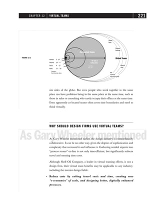 CHAPTER 12 VIRTUAL TEAMS 221
site sides of the globe. But even people who work together in the same
place can have problems being in the same place at the same time, such as
those in sales or consulting who rarely occupy their offices at the same time.
Even apparently co-located teams often cross time boundaries and need to
think virtually.
WHY SHOULD DESIGN FIRMS USE VIRTUAL TEAMS?
AsGaryWheelermentioned
As Gary Wheeler mentioned earlier, the design industry is extraordinarily
collaborative. It can be no other way, given the degrees of sophistication and
complexity that surround it and influence it. Gathering needed experts into
“process rooms” on-line is not only time-efficient, but significantly reduces
travel and meeting time costs.
Although Shell Oil Company, a leader in virtual teaming efforts, is not a
design firm, their virtual team benefits may be applicable to any industry,
including the interior design fields:
• Reduce costs by cutting travel costs and time, creating new
“e-economies” of scale, and designing better, digitally enhanced
processes.
Intimate 0 –18"
Personal 18" – 4'
Social 4' – 12'
Public 12' – 25'
Proxemics—
North American culture
50' Rule of
Collaboration
Different
buildings
Multiple
cities
Several
floors
Co-Located Teams
Virtual Teams
Tom Allen—
MIT, 1977
And
countries
around the globe
FIGURE 12-1
 
