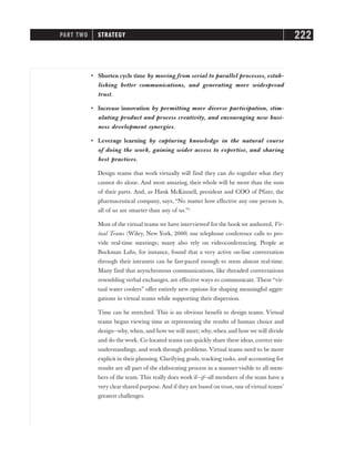 • Shorten cycle time by moving from serial to parallel processes, estab-
lishing better communications, and generating more widespread
trust.
• Increase innovation by permitting more diverse participation, stim-
ulating product and process creativity, and encouraging new busi-
ness development synergies.
• Leverage learning by capturing knowledge in the natural course
of doing the work, gaining wider access to expertise, and sharing
best practices.
Design teams that work virtually will find they can do together what they
cannot do alone. And most amazing, their whole will be more than the sum
of their parts. And, as Hank McKinnell, president and COO of Pfizer, the
pharmaceutical company, says, “No matter how effective any one person is,
all of us are smarter than any of us.”2
Most of the virtual teams we have interviewed for the book we authored, Vir-
tual Teams (Wiley, New York, 2000) use telephone conference calls to pro-
vide real-time meetings; many also rely on videoconferencing. People at
Buckman Labs, for instance, found that a very active on-line conversation
through their intranets can be fast-paced enough to seem almost real-time.
Many find that asynchronous communications, like threaded conversations
resembling verbal exchanges, are effective ways to communicate. These “vir-
tual water coolers” offer entirely new options for shaping meaningful aggre-
gations in virtual teams while supporting their dispersion.
Time can be stretched. This is an obvious benefit to design teams. Virtual
teams began viewing time as representing the results of human choice and
design—why, when, and how we will meet; why, when and how we will divide
and do the work. Co-located teams can quickly share these ideas, correct mis-
understandings, and work through problems. Virtual teams need to be more
explicit in their planning. Clarifying goals, tracking tasks, and accounting for
results are all part of the elaborating process in a manner visible to all mem-
bers of the team. This really does work if—if—all members of the team have a
very clear shared purpose. And if they are based on trust, one of virtual teams’
greatest challenges.
PART TWO STRATEGY 222
 