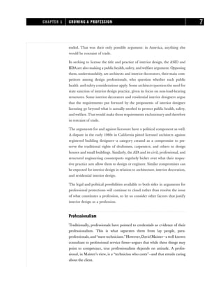ended. That was their only possible argument: in America, anything else
would be restraint of trade.
In seeking to license the title and practice of interior design, the ASID and
IIDA are also making a public health, safety, and welfare argument. Opposing
them, understandably, are architects and interior decorators, their main com-
petitors among design professionals, who question whether such public
health and safety considerations apply. Some architects question the need for
state sanction of interior design practice, given its focus on non-load-bearing
structures. Some interior decorators and residential interior designers argue
that the requirements put forward by the proponents of interior designer
licensing go beyond what is actually needed to protect public health, safety,
and welfare. That would make those requirements exclusionary and therefore
in restraint of trade.
The arguments for and against licensure have a political component as well.
A dispute in the early 1980s in California pitted licensed architects against
registered building designers—a category created as a compromise to pre-
serve the traditional rights of draftsmen, carpenters, and others to design
houses and small buildings. Similarly, the AIA and its civil, professional, and
structural engineering counterparts regularly bicker over what their respec-
tive practice acts allow them to design or engineer. Similar compromises can
be expected for interior design in relation to architecture, interior decoration,
and residential interior design.
The legal and political possibilities available to both sides in arguments for
professional protections will continue to cloud rather than resolve the issue
of what constitutes a profession, so let us consider other factors that justify
interior design as a profession.
Professionalism
Traditionally, professionals have pointed to credentials as evidence of their
professionalism. This is what separates them from lay people, para-
professionals,and“mere technicians.”However,David Maister—a well-known
consultant to professional service firms—argues that while these things may
point to competence, true professionalism depends on attitude. A profes-
sional, in Maister’s view, is a “technician who cares”—and that entails caring
about the client.
CHAPTER 1 GROWING A PROFESSION 7
 