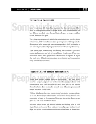 VIRTUAL TEAM CHALLENGES
Somevirtualteams
Some virtual teams fail. One of the reasons is that there are obvious differ-
ences in working environments. If people do not make accommodation for
how different it really is when they and their colleagues no longer work face
to face, teams can fall apart.
Everything that can go wrong with in-the-same-space teams can also plague
virtual teams. Only worse, because it can go wrong faster and less gracefully.
Going virtual is for most people a wrenching experience, both in adapting to
new technologies and in adopting new behaviors and working relationships.
Egos, power plays, backstabbing, hurt feelings, low confidence, poor self-
esteem, leaderlessness, and lack of trust all harass virtual teams. When com-
munication breaks down, people must take measures to repair it. It is just
that much more difficult to communicate across distance and organizations
using tenuous electronic links.
TRUST: THE KEY TO VIRTUAL RELATIONSHIPS
Peopleworktogether
People work together because they trust one another. They make deals,
undertake projects, set goals, and lend one another resources. Teams with
trust converge more easily, organize their work more quickly, and manage
themselves better. Less trust makes it much more difficult to generate and
sustain successful virtual teams.
Without daily face-to-face cues, trust is at once both harder to attain and eas-
ier to lose. Mistrust slips in between the slender lines of long-distance com-
munication stripped of the nuances of in-person interaction. Business can
grind to a halt when trust breaks down.
Successful virtual teams pay special attention to building trust at each
stage of their development. Trust originates in small groups—families, friend-
ships, and myriad formal and information associations based on shared inter-
CHAPTER 12 VIRTUAL TEAMS 223
 