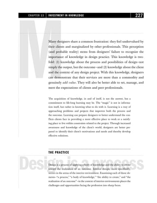 MMany designers share a common frustration: they feel undervalued by
their clients and marginalized by other professionals. This perception
(and probable reality) stems from designers’ failure to recognize the
importance of knowledge in design practice. This knowledge is two-
fold: (1) knowledge about the process and possibilities of design—not
simply the output, but the outcome—and (2) knowledge about the client
and the context of any design project. With this knowledge, designers
can demonstrate that their services are more than a commodity and
genuinely add value. They will also be better able to set, manage, and
meet the expectations of clients and peer professionals.
The acquisition of knowledge, in and of itself, is not the answer, but a
commitment to life-long learning may be. The “magic” is not in informa-
tion itself, but rather in knowing what to do with it. Learning is a way of
approaching problems and projects that improves both the process and
the outcome. Learning can prepare designers to better understand the con-
flicts clients face in providing a more effective place to work or a satisfy-
ing place to live within constraints related to the project. Through increased
awareness and knowledge of the client’s world, designers are better pre-
pared to identify their client’s motivations and needs and thereby develop
effective solutions.
THE PRACTICE
Designisaprocess
Design is a process of applying a body of knowledge and the ability to create
toward the realization of an outcome. Interior design, more specifically,
occurs in the arena of the interior environment. Examining each of these ele-
ments—“a process,” “a body of knowledge,” “the ability to create,” and “the
realization of an outcome”—in the context of interior environments places the
challenges and opportunities facing the profession into sharp focus.
CHAPTER 13 INVESTMENT IN KNOWLEDGE 227
 