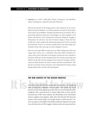 • outcome: n. a result; a visible effect. Result, consequence, end, aftereffect,
upshot, development, outgrowth, aftermath, follow-up.1
The last key element of the design process is the realization of an outcome.
When the goal of designers is to realize particular outcomes for their clients,
they harness the possibilities of design and demonstrate its benefits. This is
particularly important today, given that designers are often engaged in turf
battles with factions of the architectural community. Designers struggle to
demonstrate the relevance and value of interior design to those that they
would serve, and to improve the educational preparation for those entering
the profession. A focus on outcome reminds clients and other design pro-
fessionals of the value and scope of interior designers’ services.
Outcome and output differ in important ways. When designers provide mere
output, their services are a commodity; when they achieve beneficial out-
comes, their services add value to the project—and become more valuable to
the clients. Outcome means translating vision into strategy and strategy into
delivery. To provide outcome, designers have to discover, interpret, and doc-
ument the links between the client’s intents and their materialization. The
pursuit of outcome fosters dynamism and organizational learning among
design professionals and their client participants.
THE NEW CONTEXT OF THE DESIGN PRACTICE
Itishardtoknow
It is hard to know whether life is getting more complex or we are just getting
better at seeing the complexities that were always there. Either way, much
has been written in the popular press about the way we each experience life’s
complexity. On a personal level, we lament high levels of stress and the
increased pace of life. Some celebrate the dismantling of the old loyalties
between employer and employee, while others feel betrayed. We decry the
erosion of the nuclear family even though statistics confirm that the “nor-
mal” two parents-with-children household actually has long been the excep-
tion rather than the rule. We struggle to balance work and our personal lives.
CHAPTER 13 INVESTMENT IN KNOWLEDGE 229
 