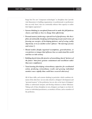 Senge lists five new “component technologies” or disciplines that “provide
vital dimensions in building organizations (or professionals or professions)
that can truly ‘learn,’ that can continually enhance their capacity to realize
their highest aspirations”:
• Systems thinking (a conceptual framework to make the full patterns
clearer, and help see how to change them effectively)
• Personal mastery (achieving a special level of proficiency—the disci-
pline of continually clarifying and deepening our personal vision, of
focusing our energies, of developing patience, and of seeing reality
objectively; or to use another writer’s phrase—“the marriage of sense
and science”)
• Mental models (deeply ingrained assumptions, generalizations, or
even pictures or images that influence how we understand the world
and how we take action)
• Building shared vision (the practice of unearthing shared “pictures of
the future” that foster genuine commitment and enrollment rather
than mere compliance)
• Team learning (developing extraordinary capacities for coordinated
action, producing extraordinary results and growing individual
members more rapidly than could have occurred otherwise)2
All of these skills, and systems thinking in particular—which combines ele-
ments of the other four—are not only critical to a designer’s development and
“personal mastery” of the profession, but are also at the heart of designers’
ability to understand, interpret, and develop solutions to clients’ dilemmas.
Taking each of these disciplines in turn, designers can begin to see their rel-
evance as individual practitioners, as members of firms, and as members of
the profession.
PART TWO STRATEGY 232
 