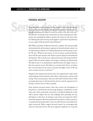 PERSONAL MASTERY
Sengedescribes
Senge describes personal mastery as “the discipline of personal growth and
learning.” He explains, “People with high levels of personal mastery are con-
tinually expanding their ability to create the results in life they truly seek.”
He adds that “‘Learning’ in this context does not mean acquiring more infor-
mation, but expanding the ability to produce the results we truly want in life.
It is lifelong generative learning—[and] suggests a special level of proficiency
in every aspect of life—personal and professional.”2
Bill O’Brien, president of Hanover Insurance, explains why this personally
motivated growth and learning is important in the professional context: it is
an important precondition for realizing full potential and becoming success-
ful. He says, “Whatever the reasons, we do not pursue emotional develop-
ment with the same intensity with which we pursue physical and intellectual
development. This is all the more unfortunate because full emotional devel-
opment offers the greatest degree of leverage in attaining our full potential.
We believe there is no fundamental tradeoff between the higher virtues in
life and economic success. We believe we can have both. In fact, we believe
that, over the long term, the more we practice the higher virtues of life, the
more economic success we will have.”3
Designers who seek personal mastery seize every opportunity to add to their
understanding of their profession, their clients’ circumstances, and the world
at large. They nurture passion—their own, their staff’s and their clients’. They
encourage their team to look beyond the obvious and the expected and to
develop a shared vision of what is possible.
Firms promote personal mastery when they nurture the development of
the person as a professional and encourage designers’ contributions to each
other and to their communities. Some have even offered sabbaticals to their
staff to pursue subjects that not only challenge them personally but also
add balance to their lives. At minimum, many firms encourage their staff to
attend the programs offered by professional associations, industry partners,
or outside educational providers; some even offer their own internally devel-
oped coursework. Others support personal mastery by encouraging their
staff to do what they do best. The most supportive employers try to spot the
CHAPTER 13 INVESTMENT IN KNOWLEDGE 233
 