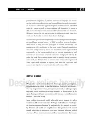 particular core competency or personal passion of an employee and encour-
age the employee to take on roles and responsibilities that apply that expert-
ise or passion. Rather than pigeonholing their staff into narrow, prescribed
roles, they encourage staff to cross traditional role boundaries or pursue a
skill or area that expands their practice and breathes new life into their work.
Designers nurtured in this way evidence the difference in their lives, their
work, and their ability to address their clients’ challenges.
In some cases, particular management practices will emphasize that employ-
ees should gain personal mastery of skills beyond the process of design—
skills critical to being an active participant in business and society. One
management style, precipitated by the trend toward flattened organization
structures (and practiced by at least one major firm), drives a great deal of
responsibility to the lowest possible level. As a result, inexperienced staff
members are accountable for client interactions and project delivery. To
make this work, the recruiting process seeks to identify general communi-
cation skills, the ability to think in common-sense terms, and recognition of
when experienced assistance is required. And with this experience, staff
members are expected to hone these social and business skills.
MENTAL MODELS
Designreliesheavily
Design relies heavily on mental models—the images, pictures, assumptions,
or stories we carry around to describe or explain the way the world works.
The way designers treat volume, arrangement, materials, or lighting is highly
dependent on the response these things engender in the occupants of the
space. A designer will try to use mental models to create a particular reaction
or evoke a particular feeling.
Senge explains that mental models affect what we do because they affect
what we see. He points out that the challenges we face because we all oper-
ate from our own mental models “lie not in whether they are right or wrong—
by definition all models are simplifications. The problems with mental
models arise when the models are tacit—when they exist below the level of
awareness. When [we] remain unaware of our mental models, they remain
PART TWO STRATEGY 234
 