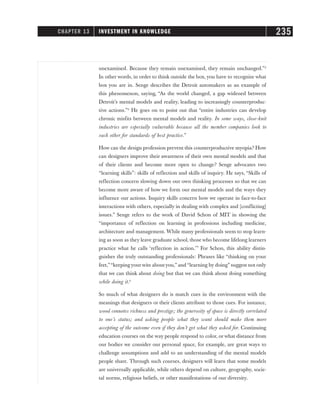 unexamined. Because they remain unexamined, they remain unchanged.”2
In other words, in order to think outside the box, you have to recognize what
box you are in. Senge describes the Detroit automakers as an example of
this phenomenon, saying, “As the world changed, a gap widened between
Detroit’s mental models and reality, leading to increasingly counterproduc-
tive actions.”2
He goes on to point out that “entire industries can develop
chronic misfits between mental models and reality. In some ways, close-knit
industries are especially vulnerable because all the member companies look to
each other for standards of best practice.”
How can the design profession prevent this counterproductive myopia? How
can designers improve their awareness of their own mental models and that
of their clients and become more open to change? Senge advocates two
“learning skills”: skills of reflection and skills of inquiry. He says, “Skills of
reflection concern slowing down our own thinking processes so that we can
become more aware of how we form our mental models and the ways they
influence our actions. Inquiry skills concern how we operate in face-to-face
interactions with others, especially in dealing with complex and [conflicting]
issues.” Senge refers to the work of David Schon of MIT in showing the
“importance of reflection on learning in professions including medicine,
architecture and management. While many professionals seem to stop learn-
ing as soon as they leave graduate school, those who become lifelong learners
practice what he calls ‘reflection in action.’” For Schon, this ability distin-
guishes the truly outstanding professionals: Phrases like “thinking on your
feet,”“keeping yourwits aboutyou,” and “learning by doing” suggest not only
that we can think about doing but that we can think about doing something
while doing it.4
So much of what designers do is match cues in the environment with the
meanings that designers or their clients attribute to those cues. For instance,
wood connotes richness and prestige; the generosity of space is directly correlated
to one’s status; and asking people what they want should make them more
accepting of the outcome even if they don’t get what they asked for. Continuing
education courses on the way people respond to color, or what distance from
our bodies we consider our personal space, for example, are great ways to
challenge assumptions and add to an understanding of the mental models
people share. Through such courses, designers will learn that some models
are universally applicable, while others depend on culture, geography, socie-
tal norms, religious beliefs, or other manifestations of our diversity.
CHAPTER 13 INVESTMENT IN KNOWLEDGE 235
 