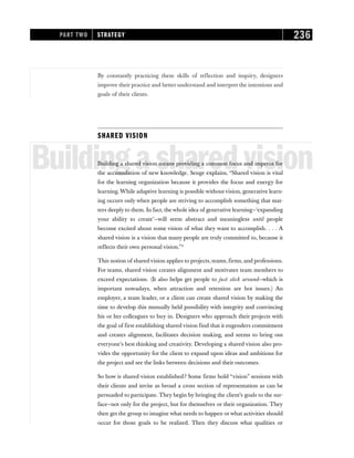 By constantly practicing these skills of reflection and inquiry, designers
improve their practice and better understand and interpret the intentions and
goals of their clients.
SHARED VISION
Buildingasharedvision
Building a shared vision means providing a common focus and impetus for
the accumulation of new knowledge. Senge explains, “Shared vision is vital
for the learning organization because it provides the focus and energy for
learning. While adaptive learning is possible without vision, generative learn-
ing occurs only when people are striving to accomplish something that mat-
ters deeply to them. In fact, the whole idea of generative learning—‘expanding
your ability to create’—will seem abstract and meaningless until people
become excited about some vision of what they want to accomplish. . . . A
shared vision is a vision that many people are truly committed to, because it
reflects their own personal vision.”2
This notion of shared vision applies to projects, teams, firms, and professions.
For teams, shared vision creates alignment and motivates team members to
exceed expectations. (It also helps get people to just stick around—which is
important nowadays, when attraction and retention are hot issues.) An
employer, a team leader, or a client can create shared vision by making the
time to develop this mutually held possibility with integrity and convincing
his or her colleagues to buy in. Designers who approach their projects with
the goal of first establishing shared vision find that it engenders commitment
and creates alignment, facilitates decision making, and seems to bring out
everyone’s best thinking and creativity. Developing a shared vision also pro-
vides the opportunity for the client to expand upon ideas and ambitions for
the project and see the links between decisions and their outcomes.
So how is shared vision established? Some firms hold “vision” sessions with
their clients and invite as broad a cross section of representation as can be
persuaded to participate. They begin by bringing the client’s goals to the sur-
face—not only for the project, but for themselves or their organization. They
then get the group to imagine what needs to happen or what activities should
occur for those goals to be realized. Then they discuss what qualities or
PART TWO STRATEGY 236
 