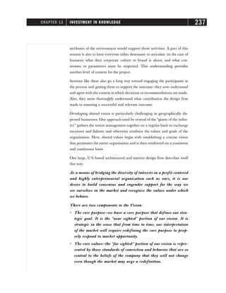 CHAPTER 13 INVESTMENT IN KNOWLEDGE 237
attributes of the environment would support those activities. A part of this
session is also to have everyone either determine or articulate (in the case of
business) what their corporate culture or brand is about, and what con-
straints or parameters must be respected. This understanding provides
another level of context for the project.
Sessions like these also go a long way toward engaging the participants in
the process and getting them to support the outcome—they now understand
and agree with the context in which decisions or recommendations are made.
Also, they more thoroughly understand what contribution the design firm
made to ensuring a successful and relevant outcome.
Developing shared vision is particularly challenging in geographically dis-
persed businesses. One approach used by several of the “giants of the indus-
try” gathers the senior management together on a regular basis to exchange
successes and failures and otherwise reinforce the values and goals of the
organization. Here, shared values begin with establishing a concise vision
that permeates the entire organization and is then reinforced on a consistent
and continuous basis.
One large, U.S.-based architectural and interior design firm describes itself
this way:
As a means of bridging the diversity of interests in a profit-centered
and highly entrepreneurial organization such as ours, it is our
desire to build consensus and engender support for the way we
see ourselves in the market and recognize the values under which
we behave.
There are two components to the Vision:
ⴗ The core purpose—we have a core purpose that defines our stra-
tegic goal. It is the “near sighted” portion of our vision. It is
strategic in the sense that from time to time, our interpretation
of the market will require redefining the core purpose to prop-
erly respond to market opportunity.
ⴗ The core values—the “far sighted” portion of our vision is repre-
sented by those standards of conviction and behavior that are so
central to the beliefs of the company that they will not change
even though the market may urge a redefinition.
 