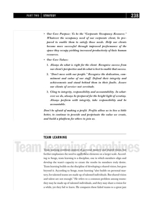 • Our Core Purpose: To be the “Corporate Occupancy Resource.”
Whatever the occupancy need of our corporate client, be pre-
pared to enable them to satisfy those needs. Help our clients
become more successful through improved performance of the
space they occupy yielding increased productivity of their human
resources.
• Our Core Values:
1. Always do what is right for the client. Recognize success from
our client’s perspective and do what is best to enable that success.
2. “Don’t mess with our people.” Recognize the dedication, com-
mitment and value of our staff. Defend their integrity and
achievements and stand behind them in their faults. Assure
our clients of service—not servitude.
3. Cling to integrity, responsibility and accountability. In what-
ever we do, always be prepared for the bright light of scrutiny.
Always perform with integrity, take responsibility and be
accountable.
Don’t be afraid of making a profit. Profits allow us to live a little
better, to continue to provide and perpetuate the value we create,
and build a platform for others to join us.
TEAM LEARNING
Teamlearningcombines
Team learning combines aspects of personal mastery and shared vision, but
further emphasizes the need to apply these elements on a larger scale. Accord-
ing to Senge, team learning is a discipline, one in which members align and
develop the team’s capacity to create the results its members truly desire.
Team learning builds on the discipline of developing a shared vision, but goes
beyond it. According to Senge, team learning “also builds on personal mas-
tery, for talented teams are made up of talented individuals. But shared vision
and talent are not enough.” He refers to a common problem among teams:
they may be made up of talented individuals, and they may share a vision for
a while, yet they fail to learn. He compares these failed teams to a great jazz
PART TWO STRATEGY 238
 