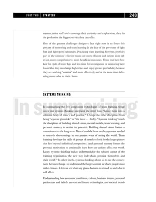 mentor junior staff and encourage their curiosity and exploration, they do
the profession the biggest service they can offer.
One of the greatest challenges designers face right now is to foster this
process of mentoring and team learning in the face of the pressures of tight
fees and light-speed schedules. Practicing team learning, however, provides
part of the solution—effective teams are more efficient and deliver more rel-
evant, more comprehensive, more beneficial outcomes. Firms that have bro-
ken the cycle of lower fees and less time for investigation or mentoring have
found that they can charge higher fees and enjoy greater profitability because
they are working “smarter” and more effectively and at the same time deliv-
ering more value to their clients.
SYSTEMS THINKING
Insummarizing
In summarizing the five component technologies of team learning, Senge
notes that systems thinking integrates the other four, “fusing them into a
coherent body of theory and practice.” It keeps the other disciplines from
being “separate gimmicks” or “the latest . . . fad(s).” Systems thinking “needs
the disciplines of building shared vision, mental models, team learning, and
personal mastery to realize its potential. Building shared vision fosters a
commitment to the long term. Mental models focus on the openness needed
to unearth shortcomings in our present ways of seeing the world. Team
learning develops the skills of groups of people to look for the larger picture
that lies beyond individual perspectives. And personal mastery fosters the
personal motivation to continually learn how our actions affect our world.
Lastly, systems thinking makes understandable the subtlest aspect of the
learning organization—the new way individuals perceive themselves and
their world.”2
In other words, systems thinking allows us to see the connec-
tions between things—to understand the larger context in which people must
make choices. It lets us see what any given decision is related to and what it
will affect.
Understanding how economic conditions, culture, business intents, personal
preferences and beliefs, current and future technologies, and societal trends
PART TWO STRATEGY 240
 