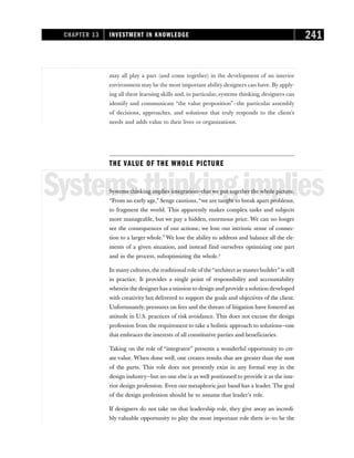 may all play a part (and come together) in the development of an interior
environment may be the most important ability designers can have. By apply-
ing all these learning skills and, in particular, systems thinking, designers can
identify and communicate “the value proposition”—the particular assembly
of decisions, approaches, and solutions that truly responds to the client’s
needs and adds value to their lives or organizations.
THE VALUE OF THE WHOLE PICTURE
Systemsthinkingimplies
Systems thinking implies integration—that we put together the whole picture.
“From an early age,” Senge cautions, “we are taught to break apart problems,
to fragment the world. This apparently makes complex tasks and subjects
more manageable, but we pay a hidden, enormous price. We can no longer
see the consequences of our actions; we lose our intrinsic sense of connec-
tion to a larger whole.” We lose the ability to address and balance all the ele-
ments of a given situation, and instead find ourselves optimizing one part
and in the process, suboptimizing the whole.2
In many cultures, the traditional role of the“architect as master builder” is still
in practice. It provides a single point of responsibility and accountability
wherein the designerhas a mission to design and provide a solution developed
with creativity but delivered to support the goals and objectives of the client.
Unfortunately, pressures on fees and the threats of litigation have fostered an
attitude in U.S. practices of risk avoidance. This does not excuse the design
profession from the requirement to take a holistic approach to solutions—one
that embraces the interests of all constitutive parties and beneficiaries.
Taking on the role of “integrator” presents a wonderful opportunity to cre-
ate value. When done well, one creates results that are greater than the sum
of the parts. This role does not presently exist in any formal way in the
design industry—but no one else is as well positioned to provide it as the inte-
rior design profession. Even our metaphoric jazz band has a leader. The goal
of the design profession should be to assume that leader’s role.
If designers do not take on that leadership role, they give away an incredi-
bly valuable opportunity to play the most important role there is—to be the
CHAPTER 13 INVESTMENT IN KNOWLEDGE 241
 