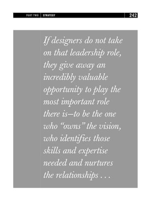 If designers do not take
on that leadership role,
they give away an
incredibly valuable
opportunity to play the
most important role
there is—to be the one
who “owns” the vision,
who identifies those
skills and expertise
needed and nurtures
the relationships . . .
PART TWO STRATEGY 242
 