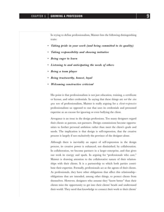 In trying to define professionalism, Maister lists the following distinguishing
traits:
• Taking pride in your work (and being committed to its quality)
• Taking responsibility and showing initiative
• Being eager to learn
• Listening to and anticipating the needs of others
• Being a team player
• Being trustworthy, honest, loyal
• Welcoming constructive criticism2
His point is that professionalism is not just education, training, a certificate
or license, and other credentials. In saying that these things are not the sine
qua non of professionalism, Maister is really arguing for a client-responsive
professionalism—as opposed to one that uses its credentials and presumed
expertise as an excuse for ignoring or even bullying the client.
Arrogance is an issue in the design professions. Too many designers regard
their clients as patrons, not partners. Design commissions become opportu-
nities to further personal ambition rather than meet the client’s goals and
needs. The implication is that design is self-expression, that the creative
process is largely if not exclusively the province of the designer alone.
Although there is inevitably an aspect of self-expression in the design
process, its creative power is enhanced, not diminished, by collaboration.
In collaboration, we become partners in a larger enterprise, and that gives
our work its energy and spark. In arguing for “professionals who care,”
Maister is drawing attention to the collaborative nature of their relation-
ships with their clients. It is a partnership to which both parties contri-
bute their expertise. Formally, professionals act as the agents of their clients.
As professionals, they have other obligations that affect this relationship—
obligations that are intended, among other things, to protect clients from
themselves. However, designers who assume they “know better” than their
clients miss the opportunity to get into their clients’ heads and understand
their world. They need that knowledge to connect their work to their clients’
CHAPTER 1 GROWING A PROFESSION 9
 