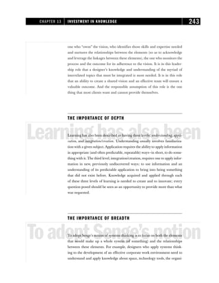 one who “owns” the vision, who identifies those skills and expertise needed
and nurtures the relationships between the elements (so as to acknowledge
and leverage the linkages between these elements), the one who monitors the
process and the outcome for its adherence to the vision. It is in this leader-
ship role that a designer’s knowledge and understanding of the myriad of
interrelated topics that must be integrated is most needed. It is in this role
that an ability to create a shared vision and an effective team will ensure a
valuable outcome. And the responsible assumption of this role is the one
thing that most clients want and cannot provide themselves.
THE IMPORTANCE OF DEPTH
Learninghasalsobeen
Learning has also been described as having three levels: understanding, appli-
cation, and integration/creation. Understanding usually involves familiariza-
tion with a given subject. Application requires the ability to apply information
in appropriate (and often predictable, repeatable) ways—in short, to do some-
thing with it. The third level, integration/creation, requires one to apply infor-
mation in new, previously undiscovered ways; to use information and an
understanding of its predictable application to bring into being something
that did not exist before. Knowledge acquired and applied through each
of these three levels of learning is needed to create and to innovate; every
question posed should be seen as an opportunity to provide more than what
was requested.
THE IMPORTANCE OF BREADTH
ToadoptSenge’snotion
To adopt Senge’s notion of systems thinking is to focus on both the elements
that would make up a whole system (of something) and the relationships
between these elements. For example, designers who apply systems think-
ing to the development of an effective corporate work environment need to
understand and apply knowledge about space, technology tools, the organi-
CHAPTER 13 INVESTMENT IN KNOWLEDGE 243
 