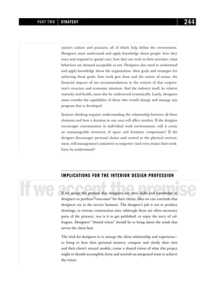 zation’s culture and practices, all of which help define the environment.
Designers must understand and apply knowledge about people: how they
react and respond to spatial cues; how they use tools in their activities; what
behaviors are deemed acceptable or not. Designers also need to understand
and apply knowledge about the organization: their goals and strategies for
achieving those goals; how work gets done and the nature of teams; the
financial impacts of our recommendations in the context of that corpora-
tion’s structure and economic situation. And the industry itself, its relative
maturity and health, must also be understood systemically. Lastly, designers
must consider the capabilities of those who would change and manage any
program that is developed.
Systems thinking requires understanding the relationship between all these
elements and how a decision in one area will affect another. If the designer
encourages customization in individual work environments, will it create
an unmanageable inventory of space and furniture components? If the
designer discourages personal choice and control in the physical environ-
ment, will management’s initiatives to empower (and even retain) their work-
force be undermined?
IMPLICATIONS FOR THE INTERIOR DESIGN PROFESSION
Ifweacceptthepremise
If we accept the premise that designers use their skills and knowledge as
designers to produce “outcomes” for their clients, then we can conclude that
designers are in the service business. The designer’s job is not to produce
drawings, or oversee construction sites (although these are often necessary
parts of the process); nor is it to get published, or enjoy the envy of col-
leagues. Designers’ “shared vision” should be to bring about the result that
serves the client best.
The trick for designers is to manage the client relationship and experience—
to bring to bear their personal mastery, compare and clarify their own
and their client’s mental models, create a shared vision of what this project
might or should accomplish, form and nourish an integrated team to achieve
the vision.
PART TWO STRATEGY 244
 