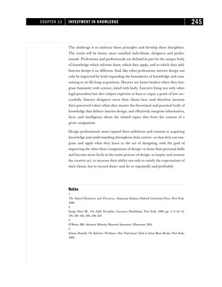 The challenge is to embrace these principles and develop these disciplines.
The result will be better, more satisfied individuals, designers and profes-
sionals. Professions and professionals are defined in part by the unique body
of knowledge which informs them, which they apply, and to which they add.
Interior design is no different. And, like other professions, interior design can
only be improved by both expanding the boundaries of knowledge and com-
mitting to its life-long acquisition. Doctors are better healers when they inte-
grate humanity with science, mind with body. Lawyers bring not only other
legal precedent but also subject expertise to bear to argue a point of law suc-
cessfully. Interior designers serve their clients best (and therefore increase
their perceived value) when they master the theoretical and practical body of
knowledge that defines interior design, and effectively integrate information,
facts, and intelligence about the related topics that form the context of a
given assignment.
Design professionals must expand their ambitions and commit to acquiring
knowledge and understanding throughout their careers—so that they can inte-
grate and apply what they learn to the act of designing, with the goal of
improving the other three components of design: to hone their personal skills
and become more facile in the entire process of design; to inspire and nurture
the creative act; to increase their ability not only to satisfy the expectations of
their clients, but to exceed them—and do so repeatedly and profitably.
Notes
1
The Oxford Dictionary and Thesaurus, American Edition, Oxford University Press, New York,
1996.
2
Senge, Peter M., The Fifth Discipline, Currency Doubleday, New York, 1990, pp. 3, 6–10, 12,
176, 191–192, 206, 236–237.
3
O’Brien, Bill, Advanced Maturity, Hanover Insurance, Worcester, MA.
4
Schon, Donald, The Reflective Prectitioner: How Professionals Think in Action, Basic Books, New York,
1983.
CHAPTER 13 INVESTMENT IN KNOWLEDGE 245
 