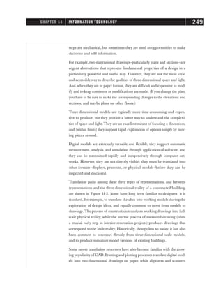steps are mechanical, but sometimes they are used as opportunities to make
decisions and add information.
For example, two-dimensional drawings—particularly plans and sections—are
cogent abstractions that represent fundamental properties of a design in a
particularly powerful and useful way. However, they are not the most vivid
and accessible way to describe qualities of three-dimensional space and light.
And, when they are in paper format, they are difficult and expensive to mod-
ify and to keep consistent as modifications are made. (If you change the plan,
you have to be sure to make the corresponding changes to the elevations and
sections, and maybe plans on other floors.)
Three-dimensional models are typically more time-consuming and expen-
sive to produce, but they provide a better way to understand the complexi-
ties of space and light. They are an excellent means of focusing a discussion,
and (within limits) they support rapid exploration of options simply by mov-
ing pieces around.
Digital models are extremely versatile and flexible, they support automatic
measurement, analysis, and simulation through application of software, and
they can be transmitted rapidly and inexpensively through computer net-
works. However, they are not directly visible; they must be translated into
other formats—displays, printouts, or physical models—before they can be
inspected and discussed.
Translation paths among these three types of representations, and between
representations and the three-dimensional reality of a constructed building,
are shown in Figure 14-2. Some have long been familiar to designers; it is
standard, for example, to translate sketches into working models during the
exploration of design ideas, and equally common to move from models to
drawings. The process of construction translates working drawings into full-
scale physical reality, while the inverse process of measured drawing (often
a crucial early step in interior renovation projects) produces drawings that
correspond to the built reality. Historically, though less so today, it has also
been common to construct directly from three-dimensional scale models,
and to produce miniature model versions of existing buildings.
Some newer translation processes have also become familiar with the grow-
ing popularity of CAD. Printing and plotting processes translate digital mod-
els into two-dimensional drawings on paper, while digitizers and scanners
CHAPTER 14 INFORMATION TECHNOLOGY 249
 