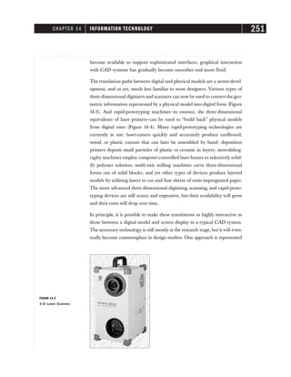 CHAPTER 14 INFORMATION TECHNOLOGY 251
become available to support sophisticated interfaces, graphical interaction
with CAD systems has gradually become smoother and more fluid.
The translation paths between digital and physical models are a newer devel-
opment, and as yet, much less familiar to most designers. Various types of
three-dimensional digitizers and scanners can now be used to convert the geo-
metric information represented by a physical model into digital form (Figure
14-3). And rapid-prototyping machines—in essence, the three-dimensional
equivalents of laser printers–can be used to “build back” physical models
from digital ones (Figure 14-4). Many rapid-prototyping technologies are
currently in use: laser-cutters quickly and accurately produce cardboard,
wood, or plastic cutouts that can later be assembled by hand; deposition
printers deposit small particles of plastic or ceramic in layers; stereolithog-
raphy machines employ computer-controlled laser beams to selectively solid-
ify polymer solution; multi-axis milling machines carve three-dimensional
forms out of solid blocks; and yet other types of devices produce layered
models by utilizing lasers to cut and fuse sheets of resin-impregnated paper.
The more advanced three-dimensional digitizing, scanning, and rapid-proto-
typing devices are still scarce and expensive, but their availability will grow
and their costs will drop over time.
In principle, it is possible to make these translations as highly interactive as
those between a digital model and screen display in a typical CAD system.
The necessary technology is still mostly at the research stage, but it will even-
tually become commonplace in design studios. One approach is represented
FIGURE 14-3
3-D Laser Scanner.
 