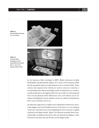 PART TWO STRATEGY 252
by the Luminous Table, developed at MIT’s Media Laboratory by John
Underkoffler and Hiroshi Ishii (Figure 14-5). Users of the Luminous Table
directly manipulate physical model elements such as wooden blocks. Video
cameras and computer-vision software are used to construct, in real time, a
corresponding three-dimensional digital model. Computations are instanta-
neously performed on the digital model, then the results are video-projected
back onto the physical model. Dimensions, areas, and volumes can be cal-
culated and displayed, accurate shadows can be cast, airflows and pedestrian
flows can be simulated, and so on.
An alternative approach is to employ some combination of immersive, stereo-
scopic displays and tactile feedback devices. In the future, we can anticipate
“smart clay” and other means of accomplishing the close, interactive coupling
of physical and digital models. Figure 14-6 illustrates potential future inter-
relationships of graphical interaction with two-dimensional displays, tactile
interaction with smart clay and the like, and the digital model.
FIGURE 14-5
Luminous Table
developed by John
Underkoffler and Hiroshi
Ishii, in use in the
design studios at MIT.
FIGURE 14-4
Physical Model produced
by a 3-D printer.
 