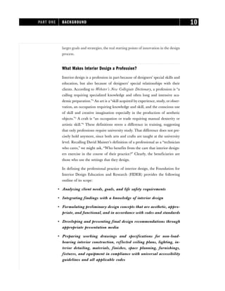 larger goals and strategies, the real starting points of innovation in the design
process.
What Makes Interior Design a Profession?
Interior design is a profession in part because of designers’ special skills and
education, but also because of designers’ special relationships with their
clients. According to Webster’s New Collegiate Dictionary, a profession is “a
calling requiring specialized knowledge and often long and intensive aca-
demic preparation.”4
An art is a “skill acquired by experience, study, or obser-
vation, an occupation requiring knowledge and skill, and the conscious use
of skill and creative imagination especially in the production of aesthetic
objects.”5
A craft is “an occupation or trade requiring manual dexterity or
artistic skill.”6
These definitions stress a difference in training, suggesting
that only professions require university study. That difference does not pre-
cisely hold anymore, since both arts and crafts are taught at the university
level. Recalling David Maister’s definition of a professional as a “technician
who cares,” we might ask, “Who benefits from the care that interior design-
ers exercise in the course of their practice?” Clearly, the beneficiaries are
those who use the settings that they design.
In defining the professional practice of interior design, the Foundation for
Interior Design Education and Research (FIDER) provides the following
outline of its scope:
• Analyzing client needs, goals, and life safety requirements
• Integrating findings with a knowledge of interior design
• Formulating preliminary design concepts that are aesthetic, appro-
priate, and functional, and in accordance with codes and standards
• Developing and presenting final design recommendations through
appropriate presentation media
• Preparing working drawings and specifications for non-load-
bearing interior construction, reflected ceiling plans, lighting, in-
terior detailing, materials, finishes, space planning, furnishings,
fixtures, and equipment in compliance with universal accessibility
guidelines and all applicable codes
PART ONE BACKGROUND 10
 