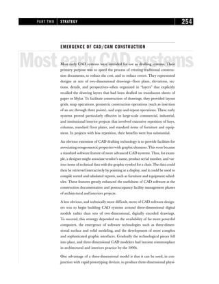 EMERGENCE OF CAD/CAM CONSTRUCTION
MostearlyCADsystems
Most early CAD systems were intended for use as drafting systems. Their
primary purpose was to speed the process of creating traditional construc-
tion documents, to reduce the cost, and to reduce errors. They represented
designs as sets of two-dimensional drawings—floor plans, elevations, sec-
tions, details, and perspectives—often organized in “layers” that explicitly
recalled the drawing layers that had been drafted on translucent sheets of
paper or Mylar. To facilitate construction of drawings, they provided layout
grids, snap operations, geometric construction operations (such as insertion
of an arc through three points), and copy-and-repeat operations. These early
systems proved particularly effective in large-scale commercial, industrial,
and institutional interior projects that involved extensive repetition of bays,
columns, standard floor plates, and standard items of furniture and equip-
ment. In projects with less repetition, their benefits were less substantial.
An obvious extension of CAD drafting technology is to provide facilities for
associating nongeometric properties with graphic elements. This soon became
a standard software feature of more advanced CAD systems. Thus, for exam-
ple, a designer might associate vendor’s name, product serial number, and var-
ious items of technical data with the graphic symbol fora chair.The data could
then be retrieved interactively by pointing at a display, and it could be used to
compile sorted and tabulated reports, such as furniture and equipment sched-
ules. These features greatly enhanced the usefulness of CAD software at the
construction documentation and postoccupancy facility management phases
of architectural and interiors projects.
A less obvious, and technically more difficult, move of CAD software design-
ers was to begin building CAD systems around three-dimensional digital
models rather than sets of two-dimensional, digitally encoded drawings.
To succeed, this strategy depended on the availability of far more powerful
computers, the emergence of software technologies such as three-dimen-
sional surface and solid modeling, and the development of more complex
and sophisticated graphic interfaces. Gradually the technological pieces fell
into place, and three-dimensional CAD modelers had become commonplace
in architectural and interiors practice by the 1990s.
One advantage of a three-dimensional model is that it can be used, in con-
junction with rapid-prototyping devices, to produce three-dimensional physi-
PART TWO STRATEGY 254
 