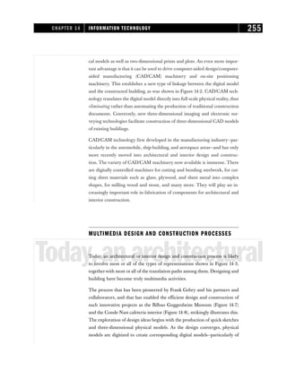 cal models as well as two-dimensional prints and plots. An even more impor-
tant advantage is that it can be used to drive computer-aided design/computer-
aided manufacturing (CAD/CAM) machinery and on-site positioning
machinery. This establishes a new type of linkage between the digital model
and the constructed building, as was shown in Figure 14-2. CAD/CAM tech-
nology translates the digital model directly into full-scale physical reality, thus
eliminating rather than automating the production of traditional construction
documents. Conversely, new three-dimensional imaging and electronic sur-
veying technologies facilitate construction of three-dimensional CAD models
of existing buildings.
CAD/CAM technology first developed in the manufacturing industry—par-
ticularly in the automobile, ship-building, and aerospace areas—and has only
more recently moved into architectural and interior design and construc-
tion. The variety of CAD/CAM machinery now available is immense. There
are digitally controlled machines for cutting and bending steelwork, for cut-
ting sheet materials such as glass, plywood, and sheet metal into complex
shapes, for milling wood and stone, and many more. They will play an in-
creasingly important role in fabrication of components for architectural and
interior construction.
MULTIMEDIA DESIGN AND CONSTRUCTION PROCESSES
Today,anarchitectural
Today, an architectural or interior design and construction process is likely
to involve most or all of the types of representations shown in Figure 14-3,
togetherwith most or all of the translation paths among them. Designing and
building have become truly multimedia activities.
The process that has been pioneered by Frank Gehry and his partners and
collaborators, and that has enabled the efficient design and construction of
such innovative projects as the Bilbao Guggenheim Museum (Figure 14-7)
and the Conde-Nast cafeteria interior (Figure 14-8), strikingly illustrates this.
The exploration of design ideas begins with the production of quick sketches
and three-dimensional physical models. As the design converges, physical
models are digitized to create corresponding digital models—particularly of
CHAPTER 14 INFORMATION TECHNOLOGY 255
 