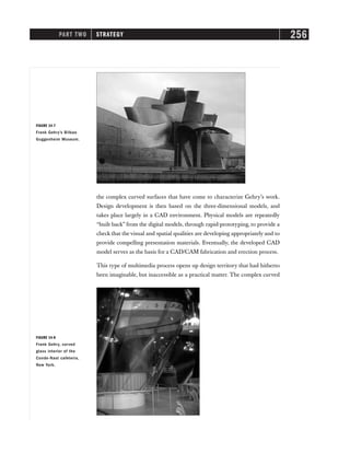 PART TWO STRATEGY 256
FIGURE 14-8
Frank Gehry, curved
glass interior of the
Conde-Nast cafeteria,
New York.
the complex curved surfaces that have come to characterize Gehry’s work.
Design development is then based on the three-dimensional models, and
takes place largely in a CAD environment. Physical models are repeatedly
“built back” from the digital models, through rapid-prototyping, to provide a
check that the visual and spatial qualities are developing appropriately and to
provide compelling presentation materials. Eventually, the developed CAD
model serves as the basis for a CAD/CAM fabrication and erection process.
This type of multimedia process opens up design territory that had hitherto
been imaginable, but inaccessible as a practical matter. The complex curved
FIGURE 14-7
Frank Gehry’s Bilbao
Guggenheim Museum.
 