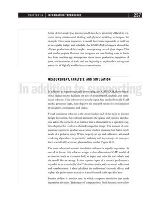 CHAPTER 14 INFORMATION TECHNOLOGY 257
forms of the Conde-Nast interior would have been extremely difficult to rep-
resent using conventional drafting and physical modeling techniques, for
example. Even more important, it would have been impossible to build on
an acceptable budget and schedule. But CAD/CAM techniques allowed the
efficient production of the complex, nonrepeating curved glass shapes. This
and similar projects illustrate that designers are now finding ways to break
free from machine-age assumptions about mass production, repetition of
parts, and economies of scale, and are beginning to explore the exciting new
potentials of digitally enabled mass customization.
MEASUREMENT, ANALYSIS, AND SIMULATION
Inadditiontosupporting
In addition to supporting rapid-prototyping and CAD/CAM, three-dimen-
sional digital models facilitate the use of measurement, analysis, and simu-
lation software. This software extracts the input data needed from the CAD
model, processes them, then displays the required results for consideration
by designers, consultants, and clients.
Visual simulation software is the most familiar tool of this type in interior
design. In essence, this software computes the spatial and spectral distribu-
tion across the surfaces of an interior that is illuminated in a specified way,
then displays the result as a shaded perspective image. The amount of com-
putation required to produce an accurate result is immense, but that is rarely
much of a problem today. When properly set up and calibrated, advanced
rendering algorithms (in particular, radiosity and raytracing) can now pro-
duce scientifically accurate, photorealistic results (Figure 14-9).
The most advanced acoustic simulation software is equally impressive. In
one of its forms, this software accepts a three-dimensional CAD model of
an interior (such as a concert hall) as input, and asks the user which seat
she would like to occupy. It also requires input of a musical performance
recorded in an acoustically“dead” chamber—that is,with no sound reflections
and reverberations. It then calculates the auditorium’s acoustic effects, and
replays the performance exactly as it would sound at the specified seat.
Interior airflow is another area in which computer simulation has made
impressive advances. Techniques of computational fluid dynamics now allow
 