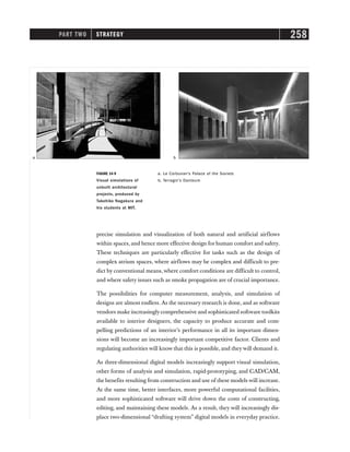 PART TWO STRATEGY 258
precise simulation and visualization of both natural and artificial airflows
within spaces, and hence more effective design for human comfort and safety.
These techniques are particularly effective for tasks such as the design of
complex atrium spaces, where airflows may be complex and difficult to pre-
dict by conventional means, where comfort conditions are difficult to control,
and where safety issues such as smoke propagation are of crucial importance.
The possibilities for computer measurement, analysis, and simulation of
designs are almost endless. As the necessary research is done, and as software
vendors make increasingly comprehensive and sophisticated software toolkits
available to interior designers, the capacity to produce accurate and com-
pelling predictions of an interior’s performance in all its important dimen-
sions will become an increasingly important competitive factor. Clients and
regulating authorities will know that this is possible, and they will demand it.
As three-dimensional digital models increasingly support visual simulation,
other forms of analysis and simulation, rapid-prototyping, and CAD/CAM,
the benefits resulting from construction and use of these models will increase.
At the same time, better interfaces, more powerful computational facilities,
and more sophisticated software will drive down the costs of constructing,
editing, and maintaining these models. As a result, they will increasingly dis-
place two-dimensional “drafting system” digital models in everyday practice.
FIGURE 14-9
Visual simulations of
unbuilt architectural
projects, produced by
Takehiko Nagakura and
his students at MIT.
b
a
a. Le Corbusier’s Palace of the Soviets
b. Terragni’s Danteum
 