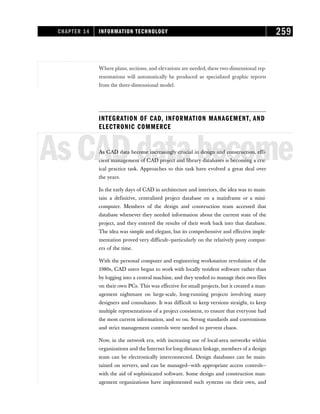 Where plans, sections, and elevations are needed, these two-dimensional rep-
resentations will automatically be produced as specialized graphic reports
from the three-dimensional model.
INTEGRATION OF CAD, INFORMATION MANAGEMENT, AND
ELECTRONIC COMMERCE
AsCADdatabecome
As CAD data become increasingly crucial in design and construction, effi-
cient management of CAD project and library databases is becoming a crit-
ical practice task. Approaches to this task have evolved a great deal over
the years.
In the early days of CAD in architecture and interiors, the idea was to main-
tain a definitive, centralized project database on a mainframe or a mini-
computer. Members of the design and construction team accessed that
database whenever they needed information about the current state of the
project, and they entered the results of their work back into that database.
The idea was simple and elegant, but its comprehensive and effective imple-
mentation proved very difficult—particularly on the relatively puny comput-
ers of the time.
With the personal computer and engineering workstation revolution of the
1980s, CAD users began to work with locally resident software rather than
by logging into a central machine, and they tended to manage their own files
on their own PCs. This was effective for small projects, but it created a man-
agement nightmare on large-scale, long-running projects involving many
designers and consultants. It was difficult to keep versions straight, to keep
multiple representations of a project consistent, to ensure that everyone had
the most current information, and so on. Strong standards and conventions
and strict management controls were needed to prevent chaos.
Now, in the network era, with increasing use of local-area networks within
organizations and the Internet for long-distance linkage, members of a design
team can be electronically interconnected. Design databases can be main-
tained on servers, and can be managed—with appropriate access controls—
with the aid of sophisticated software. Some design and construction man-
agement organizations have implemented such systems on their own, and
CHAPTER 14 INFORMATION TECHNOLOGY 259
 