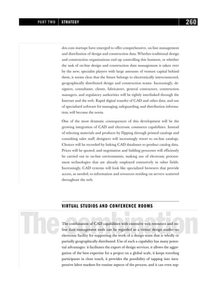 dot.com startups have emerged to offer comprehensive, on-line management
and distribution of design and construction data. Whether traditional design
and construction organizations end up controlling this business, or whether
the task of on-line design and construction data management is taken over
by the new, specialist players with large amounts of venture capital behind
them, it seems clear that the future belongs to electronically interconnected,
geographically distributed design and construction teams. Increasingly, de-
signers, consultants, clients, fabricators, general contractors, construction
managers, and regulatory authorities will be tightly interlinked through the
Internet and the web. Rapid digital transfer of CAD and other data, and use
of specialized software for managing, safeguarding, and distribution informa-
tion, will become the norm.
One of the most dramatic consequences of this development will be the
growing integration of CAD and electronic commerce capabilities. Instead
of selecting materials and products by flipping through printed catalogs and
consulting sales staff, designers will increasingly resort to on-line catalogs.
Choices will be recorded by linking CAD databases to product catalog data.
Prices will be quoted, and negotiation and bidding processes will efficiently
be carried out in on-line environments, making use of electronic procure-
ment technologies that are already employed extensively in other fields.
Increasingly, CAD systems will look like specialized browsers that provide
access, as needed, to information and resources residing on servers scattered
throughout the web.
VIRTUAL STUDIOS AND CONFERENCE ROOMS
Thecombination
The combination of CAD capabilities with extensive web resources and on-
line data management tools can be regarded as a virtual design studio—an
electronic facility for supporting the work of a design team that is wholly or
partially geographically distributed. Use of such a capability has many poten-
tial advantages: it facilitates the export of design services, it allows the aggre-
gation of the best expertise for a project on a global scale, it keeps traveling
participants in close touch, it provides the possibility of tapping into inex-
pensive labor markets for routine aspects of the process, and it can even sup-
PART TWO STRATEGY 260
 