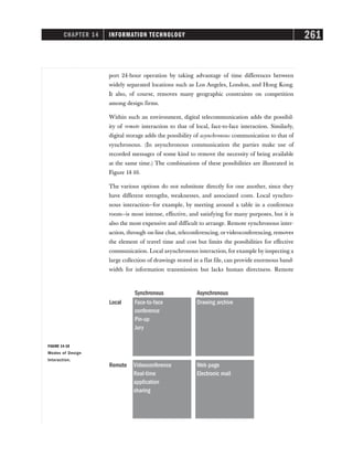 CHAPTER 14 INFORMATION TECHNOLOGY 261
Synchronous
Local
Remote
Asynchronous
Face-to-face
conference
Pin-up
Jury
Drawing archive
Videoconference
Real-time
application
sharing
Web page
Electronic mail
FIGURE 14-10
Modes of Design
Interaction.
port 24-hour operation by taking advantage of time differences between
widely separated locations such as Los Angeles, London, and Hong Kong.
It also, of course, removes many geographic constraints on competition
among design firms.
Within such an environment, digital telecommunication adds the possibil-
ity of remote interaction to that of local, face-to-face interaction. Similarly,
digital storage adds the possibility of asynchronous communication to that of
synchronous. (In asynchronous communication the parties make use of
recorded messages of some kind to remove the necessity of being available
at the same time.) The combinations of these possibilities are illustrated in
Figure 14-10.
The various options do not substitute directly for one another, since they
have different strengths, weaknesses, and associated costs. Local synchro-
nous interaction—for example, by meeting around a table in a conference
room—is most intense, effective, and satisfying for many purposes, but it is
also the most expensive and difficult to arrange. Remote synchronous inter-
action, through on-line chat, teleconferencing, orvideoconferencing, removes
the element of travel time and cost but limits the possibilities for effective
communication. Local asynchronous interaction, for example by inspecting a
large collection of drawings stored in a flat file, can provide enormous band-
width for information transmission but lacks human directness. Remote
 