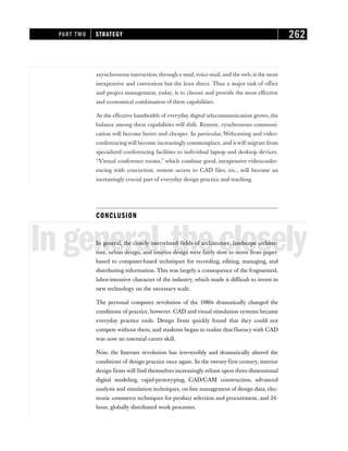 asynchronous interaction, through e-mail,voice-mail, and the web, is the most
inexpensive and convenient but the least direct. Thus a major task of office
and project management, today, is to choose and provide the most effective
and economical combination of these capabilities.
As the effective bandwidth of everyday digital telecommunication grows, the
balance among these capabilities will shift. Remote, synchronous communi-
cation will become better and cheaper. In particular, Webcasting and video-
conferencing will become increasingly commonplace, and it will migrate from
specialized conferencing facilities to individual laptop and desktop devices.
“Virtual conference rooms,” which combine good, inexpensive videoconfer-
encing with concurrent, remote access to CAD files, etc., will become an
increasingly crucial part of everyday design practice and teaching.
CONCLUSION
Ingeneral,theclosely
In general, the closely interrelated fields of architecture, landscape architec-
ture, urban design, and interior design were fairly slow to move from paper-
based to computer-based techniques for recording, editing, managing, and
distributing information. This was largely a consequence of the fragmented,
labor-intensive character of the industry, which made it difficult to invest in
new technology on the necessary scale.
The personal computer revolution of the 1980s dramatically changed the
conditions of practice, however. CAD and visual simulation systems became
everyday practice tools. Design firms quickly found that they could not
compete without them, and students began to realize that fluency with CAD
was now an essential career skill.
Now, the Internet revolution has irreversibly and dramatically altered the
conditions of design practice once again. In the twenty-first century, interior
design firms will find themselves increasingly reliant upon three-dimensional
digital modeling, rapid-prototyping, CAD/CAM construction, advanced
analysis and simulation techniques, on-line management of design data, elec-
tronic commerce techniques for product selection and procurement, and 24-
hour, globally distributed work processes.
PART TWO STRATEGY 262
 