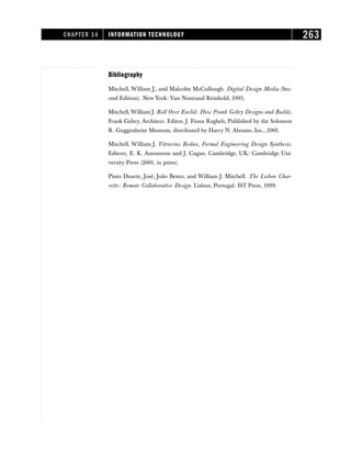 Bibliography
Mitchell, William J., and Malcolm McCullough. Digital Design Media (Sec-
ond Edition). New York: Van Nostrand Reinhold, 1995.
Mitchell, William J. Roll Over Euclid: How Frank Gehry Designs and Builds.
Frank Gehry, Architect. Editor, J. Fiona Ragheb, Published by the Solomon
R. Guggenheim Museum, distributed by Harry N. Abrams, Inc., 2001.
Mitchell, William J. Vitruvius Redux, Formal Engineering Design Synthesis.
Editors, E. K. Antonsson and J. Cagan. Cambridge, UK: Cambridge Uni-
versity Press (2001, in press).
Pinto Duarte, José, João Bento, and William J. Mitchell. The Lisbon Char-
rette: Remote Collaborative Design. Lisbon, Portugal: IST Press, 1999.
CHAPTER 14 INFORMATION TECHNOLOGY 263
 
