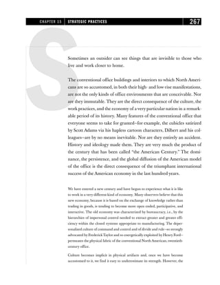 SSometimes an outsider can see things that are invisible to those who
live and work closer to home.
The conventional office buildings and interiors to which North Ameri-
cans are so accustomed, in both their high- and low-rise manifestations,
are not the only kinds of office environments that are conceivable. Nor
are they immutable. They are the direct consequence of the culture, the
work practices, and the economy of a very particular nation in a remark-
able period of its history. Many features of the conventional office that
everyone seems to take for granted—for example, the cubicles satirized
by Scott Adams via his hapless cartoon characters, Dilbert and his col-
leagues—are by no means inevitable. Nor are they entirely an accident.
History and ideology made them. They are very much the product of
the century that has been called “the American Century.” The domi-
nance, the persistence, and the global diffusion of the American model
of the office is the direct consequence of the triumphant international
success of the American economy in the last hundred years.
We have entered a new century and have begun to experience what it is like
to work in a very different kind of economy. Many observers believe that this
new economy, because it is based on the exchange of knowledge rather than
trading in goods, is tending to become more open ended, participative, and
interactive. The old economy was characterized by bureaucracy, i.e., by the
hierarchies of impersonal control needed to extract greater and greater effi-
ciency within the closed systems appropriate to manufacturing. The deper-
sonalized culture of command and control and of divide and rule—so strongly
advocated by FrederickTaylor and so energetically exploited by Henry Ford—
permeates the physical fabric of the conventional North American, twentieth-
century office.
Culture becomes implicit in physical artifacts and, once we have become
accustomed to it, we find it easy to underestimate its strength. However, the
CHAPTER 15 STRATEGIC PRACTICES 267
 