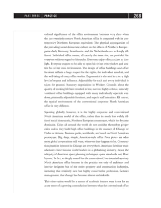 cultural significance of the office environment becomes very clear when
the late twentieth-century North American office is compared with its con-
temporary Northern European equivalent. The physical consequences of
the prevailing social democratic culture on the offices of Northern Europe—
particularly Germany, Scandinavia, and the Netherlands—are strikingly dif-
ferent. Individual office rooms, all exactly the same size, are provided for
everyone without regard to hierarchy. Everyone enjoys direct access to day-
light. Everyone expects to be able to open his or her own window and con-
trol his or her own environment. The design of office buildings and office
furniture reflects a huge respect for the rights, the individual comfort, and
the well-being of every office worker. Ergonomics is elevated to a very high
level of respect and influence. Adjustability for each and every individual is
taken for granted. Statutory negotiations in Workers Councils about the
quality of working life have resulted in low, narrow, highly cellular, naturally
ventilated office buildings equipped with many individually operable win-
dows, personally adjustable furniture, and superb staff amenities. Of course,
the typical environment of the conventional corporate North American
office is very different.
Speaking globally, however, it is the highly corporate and conventional
North American model of the office, rather than its much less widely dif-
fused social democratic, Northern European counterpart, which has become
dominant. Cities all around the world do not consider themselves proper
cities unless they build high office buildings in the manner of Chicago or
Dallas or Atlanta. Business parks, worldwide, are based on North American
prototypes. Big, deep, simple, American-style office floor plates are what
most global corporations still want, wherever they happen to be. Construc-
tion practices invented in Chicago are everywhere. American furniture man-
ufacturers have become world leaders in a globalizing industry—hence the
ubiquity of American space planning techniques, space standards, and floor
layouts. In fact, so deeply rooted has the conventional, late-twentieth-century
North American office become in the practice not only of architects and
interior designers but of the entire property and construction industries,
including that relatively new but highly conservative profession, facilities
management, that change has become almost unthinkable.
This observation would be a matter of academic interest were it not for an
acute sense of a growing contradiction between what the conventional office
PART THREE PRACTICE 268
 