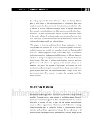 has so long represented in terms of business values and the very different
kind of work culture of the emerging economy of e-commerce. This is not
simply to argue that the conventional North American model of the office
is inferior or that the Northern European model is superior. Both have
been created, entirely legitimately, in different economic and cultural envi-
ronments. The point is that neither is absolute, neither is permanent, neither
is the perfect solution. It no longer makes sense to choose between them.
Both are likely to become obsolescent for exactly the same basic reasons—irre-
sistible technological, social, and cultural change.
This chapter is about the architectural and design implications of these
changes. Our first premise is that all office buildings everywhere must reflect
and also support—and certainly not contradict—the spirit of their age and of
their place. Our second premise is that, because of the impact of information
technology on society, work cultures, in different ways in different places, are
all about to change to a degree not experienced since the end of the nine-
teenth century. New ways of working, unprecedented networks, and com-
pletely novel work cultures are beginning to be realized. Change can be
expected everywhere. The purpose of this chapter is to explore the likely
manifestations of technological, social, and cultural change and to make some
practical predictions about the consequences of such changes on the office
environments that will be necessary to support the emerging knowledge-
based economy.
THE DRIVERS OF CHANGE
Informationtechnology
Information technology makes innovation in workplace design entirely
possible. Economic drivers make change in workplace design absolutely
necessary. These drivers operate at three very different levels—the business
imperative to increase efficiency in space use, the business potential to use
space to enhance organizational effectiveness, and the business advantage
inherent in using space as a powerful medium of communication that can
stimulate and accelerate organizational change. To take advantage of all
three drivers in the design of offices demands a very different design process
CHAPTER 15 STRATEGIC PRACTICES 269
 