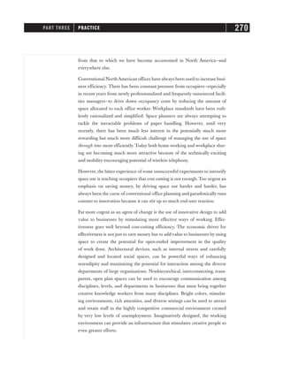 from that to which we have become accustomed in North America—and
everywhere else.
Conventional NorthAmerican offices have always been used to increase busi-
ness efficiency. There has been constant pressure from occupiers—especially
in recent years from newly professionalized and frequently outsourced facili-
ties managers—to drive down occupancy costs by reducing the amount of
space allocated to each office worker. Workplace standards have been ruth-
lessly rationalized and simplified. Space planners are always attempting to
tackle the intractable problems of paper handling. However, until very
recently, there has been much less interest in the potentially much more
rewarding but much more difficult challenge of managing the use of space
through time more efficiently. Today both home working and workplace shar-
ing are becoming much more attractive because of the technically exciting
and mobility-encouraging potential of wireless telephony.
However, the bitter experience of some unsuccessful experiments to intensify
space use is teaching occupiers that cost cutting is not enough. Too urgent an
emphasis on saving money, by driving space use harder and harder, has
always been the curse of conventional office planning and paradoxically runs
counter to innovation because it can stir up so much end-user reaction.
Far more cogent as an agent of change is the use of innovative design to add
value to businesses by stimulating more effective ways of working. Effec-
tiveness goes well beyond cost-cutting efficiency. The economic driver for
effectiveness is not just to save money but to add value to businesses by using
space to create the potential for open-ended improvement in the quality
of work done. Architectural devices, such as internal streets and carefully
designed and located social spaces, can be powerful ways of enhancing
serendipity and maximizing the potential for interaction among the diverse
departments of large organizations. Nonhierarchical, interconnecting, trans-
parent, open plan spaces can be used to encourage communication among
disciplines, levels, and departments in businesses that must bring together
creative knowledge workers from many disciplines. Bright colors, stimulat-
ing environments, rich amenities, and diverse settings can be used to attract
and retain staff in the highly competitive commercial environment created
by very low levels of unemployment. Imaginatively designed, the working
environment can provide an infrastructure that stimulates creative people to
even greater efforts.
PART THREE PRACTICE 270
 
