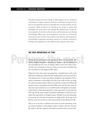 The third economic driver for change in office design is the use of physical
environment to express corporate intentions and business strategy in ways
that are more powerful and more sustainable than any other medium of com-
munication. Many businesses are learning to use design to express and
promulgate the social values that underpin the empowerment of staff, the
encouragement of creativity and innovation, and the generation and sharing
of knowledge. Office space can be designed in ways that cry out loud that
interaction is more attractive than isolation, that openness and transparency
are preferable to separation and opacity, openness to enclosure, networks to
hierarchy, that negotiation is more effective than command and control.
THE NEW IMPORTANCE OF TIME
Perhapsthemost
Perhaps the most far-reaching consequence of change is that powerful, ubi-
quitous, reliable information technology is leading to the development of
new processes and new ways of working. These in turn have made it obvi-
ous that new conventions in the use of time are even more inevitable than
new conventions in the design of office space.
Things that have been taken for granted for a hundred years—such as the
eight-hour working day and the five-day working week, such as the need for a
vast infrastructure of roads and railways designed to get hundreds of thou-
sands of commuters to their desks every day at the stroke of nine—are hang-
overs from our industrial past. Why was synchrony so important? Where did
the idea of mass commuting come from? Both came from the time when the
only way to get work done was to assemble workers all together in one place,
at their lathes, or their spinning jennies, or their typewriters, so that when the
bell rang, and the power surged, everybody would begin to work all at once,
under close supervision, in complete unison. Needless to say, the technologi-
cal necessity for such feats of synchrony no longer exists. In the age of the
Internet, most of us are free to work not just whenever but wherever we like.
This is not to say that a civilized society does not need conventions in the
use of time and space to keep things in place, to keep us all sane. The sim-
ple reality is that the temporal and spatial conventions that we have inher-
CHAPTER 15 STRATEGIC PRACTICES 271
 