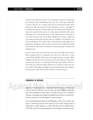 ited from the industrial societies of the nineteenth century no longer have
the functional logic underpinning them that once made them impossible
to ignore. That we are in urgent need of new conventions becomes abun-
dantly clear when the printouts of time utilization surveys—a technique of
recording observations of when people are in the office and of what they are
doing—are examined. It is not true, as is often observed, that the office seems
half-empty even at the busiest times of day. Observations of hundreds of
cases show that the truth is that office workplaces are rarely occupied for
more than one-third of the time that they are available, even during the core
8-hour working day. Even today, with our still relatively undeveloped use of
information technology, office workers are much more mobile both within
and outside the office than is assumed in conventional space standards and
design practice.
It seems obvious that the trend toward even greater mobility will continue.
Home working will be an experience that most of us will share to some
extent. Daily schedules will become more ragged and more complex. Office
buildings will become more sociable and more permeable, less impersonal
and hermetic. Patterns of commuting will become more diffuse. The func-
tion of the city, and of the office within the city, will be to attract and sup-
port mobile, demanding, and highly interactive people rather than simply to
accommodate a static, docile, silent workforce at the lowest price.
CHANGES IN DESIGN
Againstthisbackground
Against this background the conventional North American working envi-
ronment, however efficient it may be—and even that is highly questionable
given observed patterns of how space is actually used over time—is failing to
stimulate a changing, increasingly knowledge-based workforce to greater pro-
ductivity because it is broadcasting the wrong messages.
A recent book by Jeremy Myerson and Philip Ross, The Creative Office, pro-
vides an interesting measure of the impact of some of the changes that are
taking place in office design as a result of the three drivers outlined above.
The book, typical of a burgeoning genre of semi-design, semi-business pub-
PART THREE PRACTICE 272
 