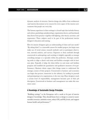 dynamic analysis of structure. Interior design also differs from architecture
(and interior decoration) in its concern for every aspect of the interior envi-
ronments that people use every day.
The human experience in these settings is a broad topic that includes history
and culture, psychology and physiology, organization theory, and benchmark
data drawn from practice—together with lighting, color theory, acoustics, and
ergonomics. These subjects need to be part of the professional interior
designer’s education and training.
How do interior designers gain an understanding of client and user needs?
“By asking them” is a reasonable answer for smaller projects, but larger ones
make use of social science research methods such as participant observa-
tion, network analysis, and surveys. Exposure to these methods through
coursework in anthropology and sociology is helpful, especially as strategic
consulting emerges as a specialty within the profession. (Strategic consult-
ing seeks to align a client’s real estate and facilities strategies with its busi-
ness plan. Typically, it helps the client define its real estate and facilities
program and establish the quantitative and qualitative measures of its per-
formance.) Business clients expect their design teams to understand the
strategic context of their projects. Coursework in business and economics
can begin that process; immersion in the industry, by reading its journals
and participating in its organizations, is the next step. Once designers reach
a certain level of responsibility, management becomes part of their job
description. Coursework in business and management can make this tran-
sition easier.
A Knowledge of Sustainable Design Principles
“Building ecology,” as the Europeans call it, needs to be part of interior
designers’ knowledge. They should know how to design to conserve nonre-
newable resources, minimize waste, reduce CO2 and SO2 levels, and support
human health and performance.8,9
PART ONE BACKGROUND 12
 
