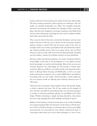 lications, illustrates 43 international case studies of innovative office design.
The lively running commentary reflects general user satisfaction. The case
studies are grouped thematically—new offices that exemplify teamwork,
innovative environments that facilitate the exchange of ideas, novel work-
places that have been designed to encourage community, and, finally, fresh
interiors where information technology has been used to facilitate mobility
both within and outside the office.
This is just the kind of data that conventional developers and real estate
brokers still seem to find very easy to dismiss. In the conservative property
industry, change is resisted. This may be because many of the cases are
examples of the new economy—particularly media and information technol-
ogy. Another possible reason is that by no means all the cases are North
American—only 13, in fact; while 13 are from Continental Europe (including
one from Turkey); another 13 are British, and four are from Asia/Pacific.
However, neither international experience nor creative enterprise should be
treated lightly at this point in the development of a new global economy
based increasingly on creativity and knowledge. Most of the cases are new
economy businesses but, interestingly, the old economy is heavily repre-
sented too. Myerson and Ross’s case studies include such mainstream heavy
hitters as Boeing, Owens Corning, and McDonalds, as well as six major
banks and insurance companies, not to mention IBM, Nokia, and Andersen
Consulting (with two case studies). All this provides a useful insight into
how new business trends are affecting some relatively advanced users of
office space.
This book raises one question rather sharply for those who provide, design,
or deliver corporate real estate. The 43 case studies are all examples of
users who have succeeded, by extraordinary effort, for one business purpose
or another, in achieving something radically new and different from office
design. Whether reinventing or simply inventing themselves, what choices
have they made regarding their office buildings and design of spaces?
Eighteen of the businesses (42 percent) have gone to the trouble of building
new, purpose-designed offices for themselves. In all of these, in North Amer-
ica as well as in Northern Europe, care has been taken to invent novel, highly
unconventional—not necessarily the most efficient—architectural forms to
create places where ideas can be more easily exchanged or a sense of com-
CHAPTER 15 STRATEGIC PRACTICES 273
 