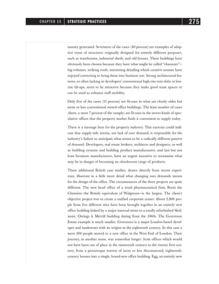munity generated. Seventeen of the cases (40 percent) are examples of adap-
tive reuse of structures originally designed for entirely different purposes,
such as warehouses, industrial sheds, and old houses. These buildings have
obviously been chosen because they have what might be called “character”—
big volumes, striking roofs, interesting detailing which creative tenants have
enjoyed converting to bring them into business use. Strong architectural fea-
tures, so often lacking in developers’ conventional high-rise rent slabs or low-
rise tilt-ups, seem to be attractive because they make good team spaces or
can be used to enhance staff mobility.
Only five of the cases (11 percent) are fit-outs in what are clearly older but
more or less conventional rented office buildings. The least number of cases
(three, a mere 7 percent of the sample) are fit-outs in the newer kinds of spec-
ulative offices that the property market finds it convenient to supply today.
There is a message here for the property industry. This exercise could indi-
cate that supply-side inertia, not lack of user demand, is responsible for the
industry’s failure to anticipate what seems to be a radically different pattern
of demand. Developers, real estate brokers, architects and designers, as well
as building systems and building product manufacturers, and last but not
least furniture manufacturers, have an urgent incentive to reexamine what
may be in danger of becoming an obsolescent range of products.
Three additional British case studies, drawn directly from recent experi-
ence, illustrate in a little more detail what changing user demands means
for the design of the office. The circumstances of the three projects are quite
different. The new head office of a retail pharmaceutical firm, Boots the
Chemists—the British equivalent of Walgreens—is the largest. The client’s
objective project was to create a unified corporate center. About 2,800 peo-
ple from five different sites have been brought together in an entirely new
office building linked by a major internal street to a totally refurbished Skid-
more, Owings & Merrill building dating from the 1960s. The Grosvenor
Estate example is much smaller. Grosvenor is a major London-based devel-
oper and landowner with its origins in the eighteenth century. In this case a
mere 200 people moved to a new office in the West End of London. Their
journey, in another sense, was somewhat longer: from offices which would
not have been out of place in the nineteenth century to the twenty-first cen-
tury, from a picturesque warren of more or less disconnected, eighteenth-
century houses into a single, brand-new office building. Egg, an entirely new
CHAPTER 15 STRATEGIC PRACTICES 275
 