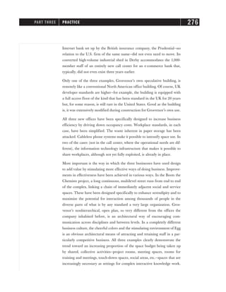 Internet bank set up by the British insurance company, the Prudential—no
relation to the U.S. firm of the same name—did not even need to move. Its
converted high-volume industrial shed in Derby accommodates the 1,000-
member staff of an entirely new call center for an e-commerce bank that,
typically, did not even exist three years earlier.
Only one of the three examples, Grosvenor’s own speculative building, is
remotely like a conventional North American office building. Of course, UK
developer standards are higher—for example, the building is equipped with
a full access floor of the kind that has been standard in the UK for 20 years
but, for some reason, is still rare in the United States. Good as the building
is, it was extensively modified during construction for Grosvenor’s own use.
All three new offices have been specifically designed to increase business
efficiency by driving down occupancy costs. Workplace standards, in each
case, have been simplified. The waste inherent in paper storage has been
attacked. Cableless phone systems make it possible to intensify space use. In
two of the cases (not in the call center, where the operational needs are dif-
ferent), the information technology infrastructure that makes it possible to
share workplaces, although not yet fully exploited, is already in place.
More important is the way in which the three businesses have used design
to add value by stimulating more effective ways of doing business. Improve-
ments in effectiveness have been achieved in various ways. In the Boots the
Chemists project, a long continuous, multilevel street runs from end to end
of the complex, linking a chain of immediately adjacent social and service
spaces. These have been designed specifically to enhance serendipity and to
maximize the potential for interaction among thousands of people in the
diverse parts of what is by any standard a very large organization. Gros-
venor’s nonhierarchical, open plan, so very different from the offices the
company inhabited before, is an architectural way of encouraging com-
munication across disciplines and between levels. In a completely different
business culture, the cheerful colors and the stimulating environment of Egg
is an obvious architectural means of attracting and retaining staff in a par-
ticularly competitive business. All three examples clearly demonstrate the
trend toward an increasing proportion of the space budget being taken up
by shared, collective activities—project rooms, meeting spaces, rooms for
training and meetings, touch-down spaces, social areas, etc.—spaces that are
increasingly necessary as settings for complex interactive knowledge work.
PART THREE PRACTICE 276
 
