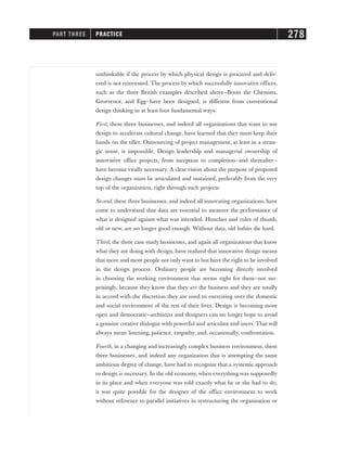 unthinkable if the process by which physical design is procured and deliv-
ered is not reinvented. The process by which successfully innovative offices,
such as the three British examples described above—Boots the Chemists,
Grosvenor, and Egg—have been designed, is different from conventional
design thinking in at least four fundamental ways.
First, these three businesses, and indeed all organizations that want to use
design to accelerate cultural change, have learned that they must keep their
hands on the tiller. Outsourcing of project management, at least in a strate-
gic sense, is impossible. Design leadership and managerial ownership of
innovative office projects, from inception to completion—and thereafter—
have become vitally necessary. A clear vision about the purpose of proposed
design changes must be articulated and sustained, preferably from the very
top of the organization, right through such projects.
Second, these three businesses, and indeed all innovating organizations, have
come to understand that data are essential to measure the performance of
what is designed against what was intended. Hunches and rules of thumb,
old or new, are no longer good enough. Without data, old habits die hard.
Third, the three case study businesses, and again all organizations that know
what they are doing with design, have realized that innovative design means
that more and more people not only want to but have the right to be involved
in the design process. Ordinary people are becoming directly involved
in choosing the working environment that seems right for them—not sur-
prisingly, because they know that they are the business and they are totally
in accord with the discretion they are used to exercising over the domestic
and social environment of the rest of their lives. Design is becoming more
open and democratic—architects and designers can no longer hope to avoid
a genuine creative dialogue with powerful and articulate end users. That will
always mean listening, patience, empathy, and, occasionally, confrontation.
Fourth, in a changing and increasingly complex business environment, these
three businesses, and indeed any organization that is attempting the same
ambitious degree of change, have had to recognize that a systemic approach
to design is necessary. In the old economy, when everything was supposedly
in its place and when everyone was told exactly what he or she had to do,
it was quite possible for the designer of the office environment to work
without reference to parallel initiatives in restructuring the organization or
PART THREE PRACTICE 278
 