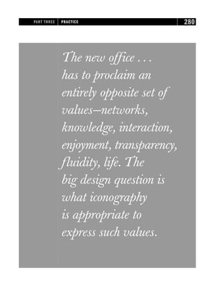 The new office . . .
has to proclaim an
entirely opposite set of
values—networks,
knowledge, interaction,
enjoyment, transparency,
fluidity, life. The
big design question is
what iconography
is appropriate to
express such values.
PART THREE PRACTICE 280
 