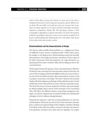 values of this older economy have become no more and no less than a
metaphor for hierarchy, control, separation, meanness, opacity, dullness, sta-
sis, death. The new office, to be relevant in the new economy, has to pro-
claim an entirely opposite set of values—networks, knowledge, interaction,
enjoyment, transparency, fluidity, life. The big design question is what
iconography is appropriate to express such values. To answer this question
architects and designers will have to come to terms with yet another level of
process—understanding what delivering the new work culture really means
in the widest social and economic context.
Disintermediation and the Democratization of Design
The Internet makes possible disintermediation, i.e., stripping away layers
of middlemen to give everyone, including all office workers, direct access,
for example, to the design process. Disintermediation means the inevitable
democratization of the design, procurement, and delivery of every aspect of
the office environment. From this perspective, five major disconnects are
opening up between what e-commerce offers and how things are done in the
conventional way.
The first gap is between the openness, choice, and responsiveness offered by
the Internet and conventional real estate procedures based on hierarchy and
control. The second gap is between the highly branded, easy-to-access, fun-to-
use style of the web and the tired, slow, old economy deliverywe know so well
in property, construction—and design. The third is between the locational
freedom offered by ubiquitous technology and the rigid demarcation of work
and life that we have inherited from the mores of the late-nineteenth century.
The fourth disconnect is between design that stimulates and attracts people
by offering multiple choices and the sterile stereotypes of the conventional
office. The fifth is the difference between using change management tech-
niques to accelerate organizational and cultural change and confining such
techniques to far less ambitious damage limitation.
Frequently the argument is made that increasing dependence on electronic
communications will destroy the need for face-to-face interaction and make
places—and hence the physical design of the workplace—redundant. Nothing
is less likely. In the world of virtuality, e-commerce will make real materials,
real experiences, real places more rather than less significant. To compete
CHAPTER 15 STRATEGIC PRACTICES 281
 