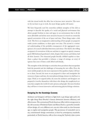with the virtual world, the office has to become more attractive. The more
we do not have to go to work, the more design quality will matter.
We have frequently used the somewhat unlikely metaphor of the club to
attempt to describe the quality of a social and physical environment that
allows people freedom in time and space in an environment that is all the
more affordable and all the more attractive because it is based on commonly
agreed conventions of the use of space and time. Three things make a club
work. The first is an imaginative understanding of how people are prepared,
under certain conditions, to share space over time. The second is a statisti-
cal understanding of the probable consequences of the aggregated conse-
quences of so much individual discretion and choice. The third is the willing
acceptance of conventions of the use and time to support an agreed, common
good. Old-fashioned gentlemen’s clubs, despite their sexism and elitism, had
all these features. Two thousand people literally clubbed together to time-
share a palace that provided a richness, a range of settings, an array of
options that none of them could afford individually.
The metaphor of the club helps to articulate three paradoxes that encapsulate
both the potential and the challenges of inventing the new office. First, the
more mobile people are, the more enjoyment of the qualities of place will mat-
ter to them. Second, the more we are prepared to share and manipulate the
resources of space and time, the more physical design choices we shall have to
enjoy. Third, as we argued earlier, the more the architects and designers are
prepared to involve themselves with those who design the nonphysical sys-
tems that complete the world of work—process and people—the more freedom
they will have to invent innovative and interesting physical design solutions.
Designing for the Knowledge Economy
Architects and designers will have to fight both to get things right and to do
the right thing—Peter Drucker’s famous distinction between efficiency and
effectiveness. The conventional North American office with its strong roots in
the old economy of FrederickTaylor and Henry Ford is a powerful reminder
of how design, of a very different sort, was very often used, in a less fortunate
age, to exploit and manipulate people. The persistence of outmoded—not to
say, contaminated—design conventions, at least by contemporary standards,
particularly in North America, tells us how strong the Taylorist value system
PART THREE PRACTICE 282
 